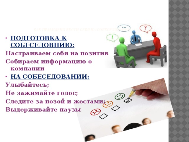      Как правильно вести себя на собеседовании   ПОДГОТОВКА К СОБЕСЕДОВНИЮ: Настраиваем себя на позитив Собираем информацию о компании НА СОБЕСЕДОВАНИИ: Улыбайтесь; Не зажимайте голос; Следите за позой и жестами; Выдерживайте паузы 