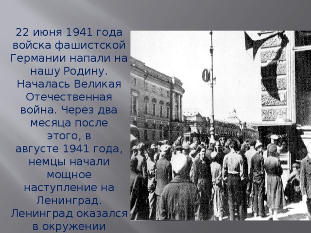 22 июня 1941 года войска фашистской Германии напали на нашу Родину. Началась Великая Отечественная война. Через два месяца после этого, в августе 1941 года, немцы начали мощное наступление на Ленинград. Ленинград оказался в окружении вражеских войск, в блокадном кольце. 