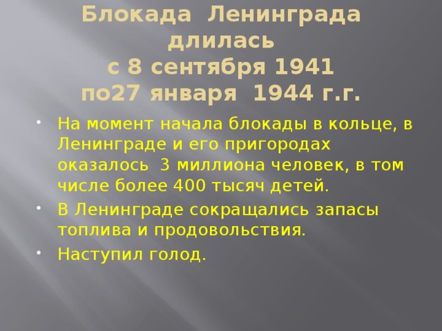  Блокада Ленинграда длилась  с 8 сентября 1941  по27 января 1944 г.г.   На момент начала блокады в кольце, в Ленинграде и его пригородах оказалось 3 миллиона человек, в том числе более 400 тысяч детей. В Ленинграде сокращались запасы топлива и продовольствия. Наступил голод. 