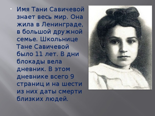 Имя Тани Савичевой знает весь мир. Она жила в Ленинграде, в большой дружной семье. Школьнице Тане Савичевой было 11 лет. В дни блокады вела дневник. В этом дневнике всего 9 страниц и на шести из них даты смерти близких людей. 