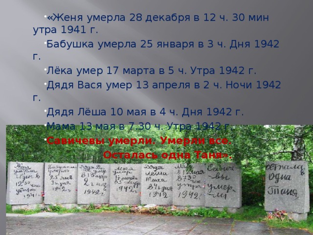 «Женя умерла 28 декабря в 12 ч. 30 мин утра 1941 г. Бабушка умерла 25 января в 3 ч. Дня 1942 г. Лёка умер 17 марта в 5 ч. Утра 1942 г. Дядя Вася умер 13 апреля в 2 ч. Ночи 1942 г. Дядя Лёша 10 мая в 4 ч. Дня 1942 г. Мама 13 мая в 7.30 ч. Утра 1942 г. Савичевы умерли. Умерли все. Осталась одна Таня». 