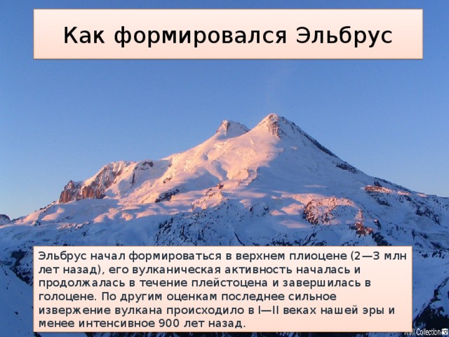 Как формировался Эльбрус Эльбрус начал формироваться в верхнем плиоцене (2—3 млн лет назад), его вулканическая активность началась и продолжалась в течение плейстоцена и завершилась в голоцене. По другим оценкам последнее сильное извержение вулкана происходило в I—II веках нашей эры и менее интенсивное 900 лет назад. 