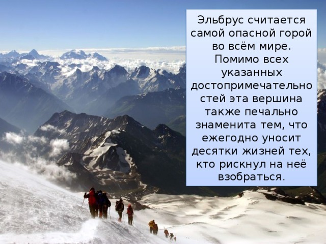 Эльбрус считается самой опасной горой во всём мире. Помимо всех указанных достопримечательностей эта вершина также печально знаменита тем, что ежегодно уносит десятки жизней тех, кто рискнул на неё взобраться. 