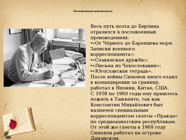  Послевоенная деятельность   Весь путь поэта до Берлина отразился в послевоенных произведениях: «От Чёрного до Баренцева моря. Записки военного корреспондента»; «Славянская дружба»; «Письма из Чехословакии»; «Югославская тетрадь». После войны Симонов много ездил в командировки за границу, работал в Японии, Китае, США. С 1958 по 1960 годы ему пришлось пожить в Ташкенте, так как Константин Михайлович был назначен специальным корреспондентом газеты «Правда» по среднеазиатским республикам. От этой же газеты в 1969 году Симонов работал на острове Даманском.   