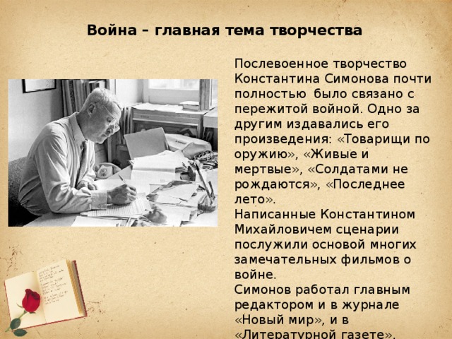 Война – главная тема творчества   Послевоенное творчество Константина Симонова почти полностью было связано с пережитой войной. Одно за другим издавались его произведения: «Товарищи по оружию», «Живые и мертвые», «Солдатами не рождаются», «Последнее лето». Написанные Константином Михайловичем сценарии послужили основой многих замечательных фильмов о войне. Симонов работал главным редактором и в журнале «Новый мир», и в «Литературной газете». 