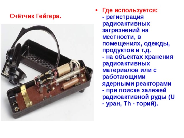 Где используется:  - регистрация радиоактивных загрязнений на местности, в помещениях, одежды, продуктов и т.д.  - на объектах хранения радиоактивных материалов или с работающими ядерными реакторами  - при поиске залежей радиоактивной руды (U - уран, Th - торий).