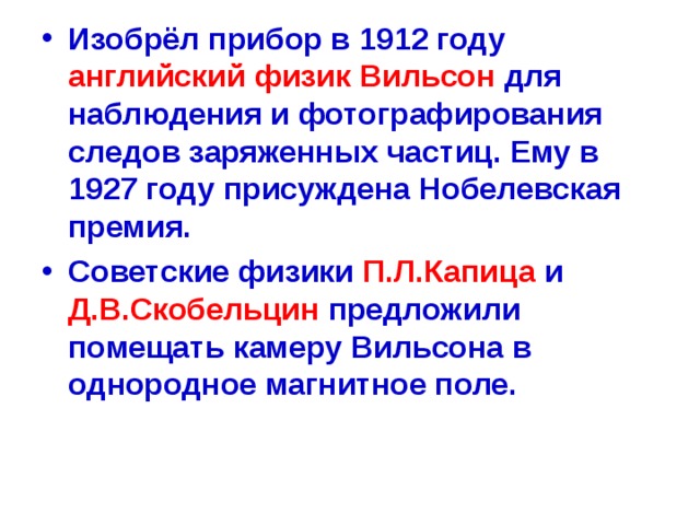 Изобрёл прибор в 1912 году английский физик Вильсон для наблюдения и фотографирования следов заряженных частиц. Ему в 1927 году присуждена Нобелевская премия. Советские физики П.Л.Капица и Д.В.Скобельцин предложили помещать камеру Вильсона в однородное магнитное поле.