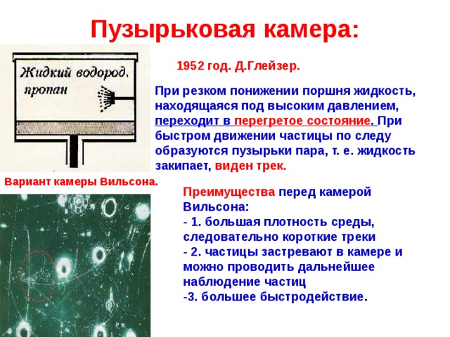 Пузырьковая камера: 1952 год. Д.Глейзер. При резком понижении поршня жидкость, находящаяся под высоким давлением, переходит в перегретое состояние . При быстром движении частицы по следу образуются пузырьки пара, т. е. жидкость закипает, виден трек. Вариант камеры Вильсона. Преимущества перед камерой Вильсона:  - 1. большая плотность среды, следовательно короткие треки  - 2. частицы застревают в камере и можно проводить дальнейшее наблюдение частиц  -3. большее быстродействие .