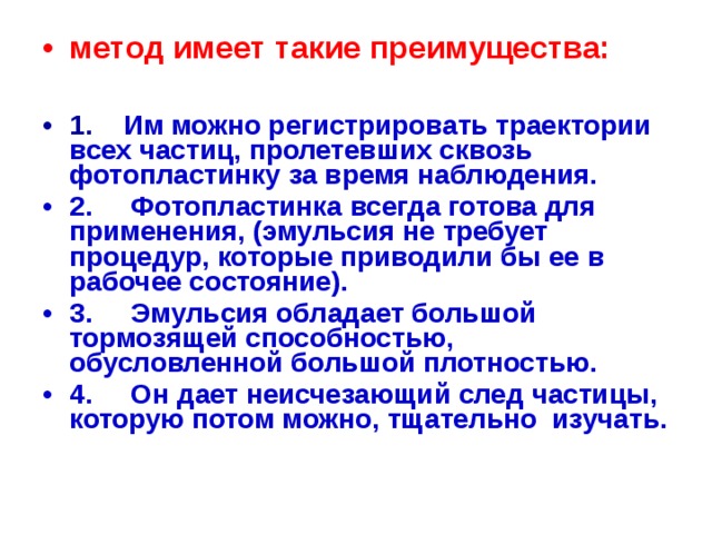 метод имеет такие преимущества:  1.     Им можно регистрировать траектории всех частиц, пролетевших сквозь фотопластинку за время наблюдения. 2.     Фотопластинка всегда готова для применения, (эмульсия не требует процедур, которые приводили бы ее в рабочее состояние). 3.     Эмульсия обладает большой тормозящей способностью, обусловленной большой плотностью. 4.     Он дает неисчезающий след частицы,  которую потом можно, тщательно изучать.