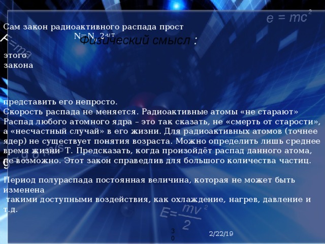 Сам закон радиоактивного распада прост  N=N 0 2 -t/ Т , представить его непросто. Скорость распада не меняется. Радиоактивные атомы «не старают» Распад любого атомного ядра – это так сказать, не «смерть от старости», а «несчастный случай» в его жизни. Для радиоактивных атомов (точнее ядер) не существует понятия возраста. Можно определить лишь среднее время жизни Т. Предсказать, когда произойдёт распад данного атома, не возможно. Этот закон справедлив для большого количества частиц. Период полураспада постоянная величина, которая не может быть изменена  такими доступными воздействия, как охлаждение, нагрев, давление и т.д. Физический  смысл : этого закона  2/22/19