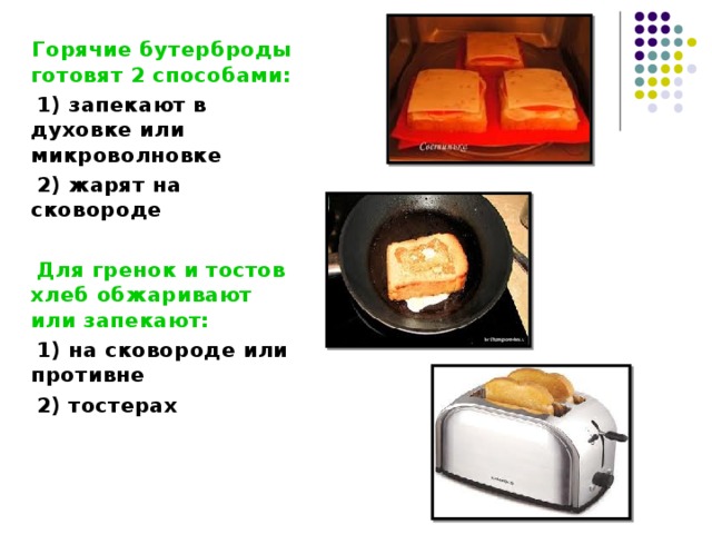  Горячие бутерброды готовят 2 способами:  1) запекают в духовке или микроволновке  2) жарят на сковороде   Для гренок и тостов хлеб обжаривают или запекают:  1) на сковороде или противне  2) тостерах   