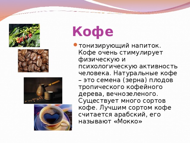 Кофе тонизирующий напиток. Кофе очень стимулирует физическую и психологическую активность человека. Натуральные кофе – это семена (зерна) плодов тропического кофейного дерева, вечнозеленого. Существует много сортов кофе. Лучшим сортом кофе считается арабский, его называют «Мокко» 