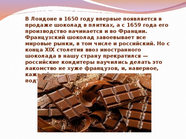 В Лондоне в 1650 году впервые появляется в продаже шоколад в плитках, а с 1659 года его производство начинается и во Франции. Французский шоколад завоевывает все мировые рынки, в том числе и российский. Но с конца XIX столетия ввоз иностранного шоколада в нашу страну прекратился — российские кондитеры научились делать это лакомство не хуже французов, и, наверное, каждый из нас может это сегодня подтвердить.  