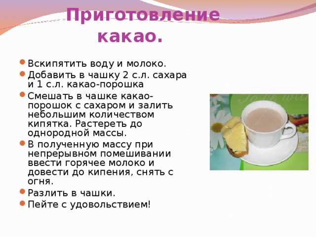          Приготовление какао.   Вскипятить воду и молоко. Добавить в чашку 2 с.л. сахара и 1 с.л. какао-порошка Смешать в чашке какао-порошок с сахаром и залить небольшим количеством кипятка. Растереть до однородной массы. В полученную массу при непрерывном помешивании ввести горячее молоко и довести до кипения, снять с огня. Разлить в чашки. Пейте с удовольствием!    