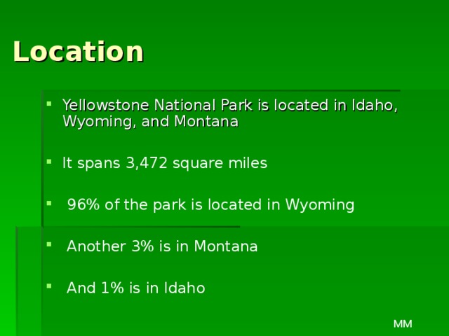 Location Yellowstone National Park is located in Idaho, Wyoming, and Montana  It spans 3,472 square miles   96% of the park is located in Wyoming   Another 3% is in Montana   And 1% is in Idaho MM 
