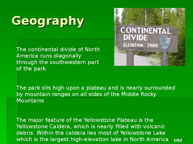 Geography The continental divide of North America runs diagonally through the southwestern part of the park The park sits high upon a plateau and is nearly surrounded by mountain ranges on all sides of the Middle Rocky Mountains The major feature of the Yellowstone Plateau is the Yellowstone Caldera, which is nearly filled with volcanic debris. Within the caldera lies most of Yellowstone Lake which is the largest high-elevation lake in North America MM 