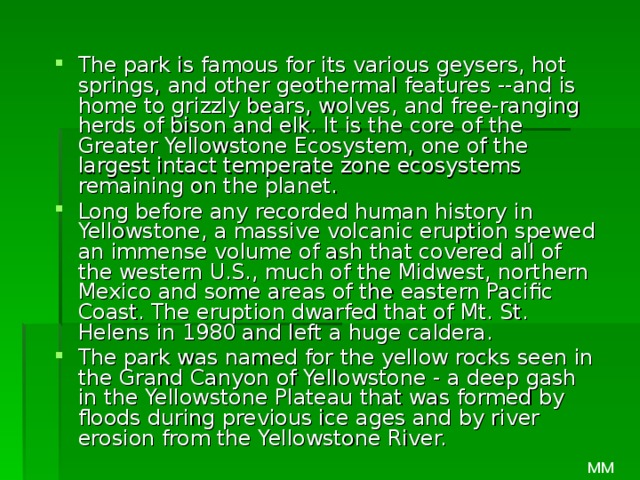 The park is famous for its various geysers, hot springs, and other geothermal features --and is home to grizzly bears, wolves, and free-ranging herds of bison and elk. It is the core of the Greater Yellowstone Ecosystem, one of the largest intact temperate zone ecosystems remaining on the planet. Long before any recorded human history in Yellowstone, a massive volcanic eruption spewed an immense volume of ash that covered all of the western U.S., much of the Midwest, northern Mexico and some areas of the eastern Pacific Coast. The eruption dwarfed that of Mt. St. Helens in 1980 and left a huge caldera. The park was named for the yellow rocks seen in the Grand Canyon of Yellowstone - a deep gash in the Yellowstone Plateau that was formed by floods during previous ice ages and by river erosion from the Yellowstone River. MM 