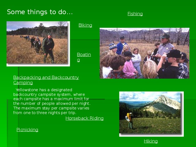 Some things to do… Fishing Biking  Boating Backpacking and Backcountry Camping  Yellowstone has a designated backcountry campsite system, where each campsite has a maximum limit for the number of people allowed per night. The maximum stay per campsite varies from one to three nights per trip. Horseback Riding Picnicking Hiking 
