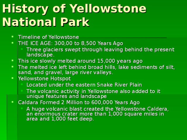 History of Yellowstone National Park Timeline of Yellowstone THE ICE AGE: 300,00 to 8,500 Years Ago Three glaciers swept through leaving behind the present landscape. Three glaciers swept through leaving behind the present landscape. This ice slowly melted around 15,000 years ago The melted ice left behind broad hills, lake sediments of silt, sand, and gravel, large river valleys. Yellowstone Hotspot Located under the eastern Snake River Plain The volcanic activity in Yellowstone also added to it unique features and landscape Located under the eastern Snake River Plain The volcanic activity in Yellowstone also added to it unique features and landscape Caldara Formed 2 Million to 600,000 Years Ago A huge volcanic blast created the Yellowstone Caldera, an enormous crater more than 1,000 square miles in area and 1,000 feet deep. A huge volcanic blast created the Yellowstone Caldera, an enormous crater more than 1,000 square miles in area and 1,000 feet deep. 