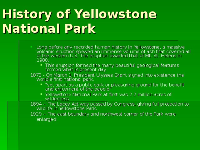 History of Yellowstone National Park Long before any recorded human history in Yellowstone, a massive volcanic eruption spewed an immense volume of ash that covered all of the western U.S. The eruption dwarfed that of Mt. St. Helens in 1980. This eruption formed the many beautiful geological features formed what is present day Long before any recorded human history in Yellowstone, a massive volcanic eruption spewed an immense volume of ash that covered all of the western U.S. The eruption dwarfed that of Mt. St. Helens in 1980. This eruption formed the many beautiful geological features formed what is present day This eruption formed the many beautiful geological features formed what is present day 1872 - On March 1, President Ulysses Grant signed into existence the world's first national park. 1872 - On March 1, President Ulysses Grant signed into existence the world's first national park. 