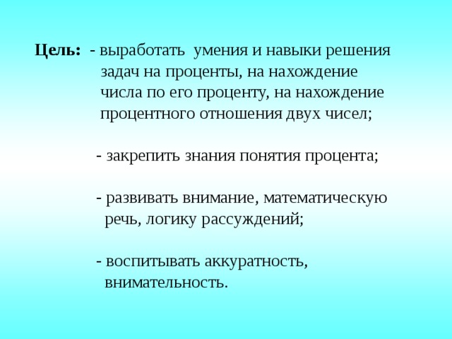 Цель: - выработать умения и навыки решения  задач на проценты, на нахождение  числа по его проценту, на нахождение  процентного отношения двух чисел;  - закрепить знания понятия процента;  - развивать внимание, математическую  речь, логику рассуждений;  - воспитывать аккуратность,  внимательность. 