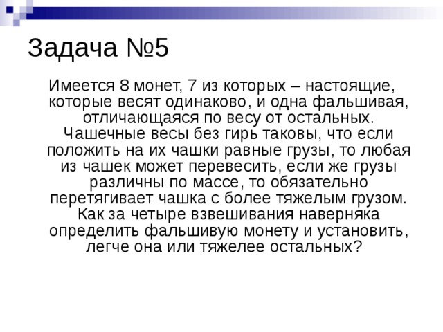 Задача №5 Имеется 8 монет, 7 из которых – настоящие, которые весят одинаково, и одна фальшивая, отличающаяся по весу от остальных. Чашечные весы без гирь таковы, что если положить на их чашки равные грузы, то любая из чашек может перевесить, если же грузы различны по массе, то обязательно перетягивает чашка с более тяжелым грузом. Как за четыре взвешивания наверняка определить фальшивую монету и установить, легче она или тяжелее остальных?  