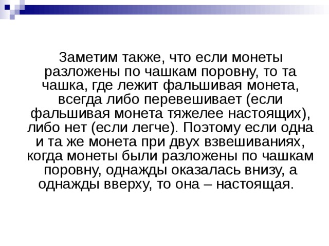  Заметим также, что если монеты разложены по чашкам поровну, то та чашка, где лежит фальшивая монета, всегда либо перевешивает (если фальшивая монета тяжелее настоящих), либо нет (если легче). Поэтому если одна и та же монета при двух взвешиваниях, когда монеты были разложены по чашкам поровну, однажды оказалась внизу, а однажды вверху, то она – настоящая.     