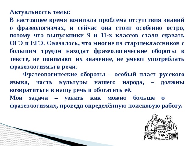 Актуальность темы: В настоящее время возникла проблема отсутствия знаний о фразеологизмах, и сейчас она стоит особенно остро, потому что выпускники 9 и 11-х классов стали сдавать ОГЭ и ЕГЭ. Оказалось, что многие из старшеклассников с большим трудом находят фразеологические обороты в тексте, не понимают их значение, не умеют употреблять фразеологизмы в речи.   Фразеологические обороты – особый пласт русского языка, часть культуры нашего народа, – должны возвратиться в нашу речь и обогатить её. Моя задача – узнать как можно больше о фразеологизмах, проведя определённую поисковую работу. 