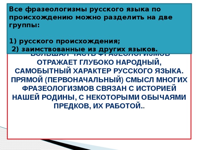 Все фразеологизмы русского языка по происхождению можно разделить на две группы:  1) русского происхождения;  2) заимствованные из других языков.   Большая часть фразеологизмов отражает глубоко народный, самобытный характер русского языка. Прямой (первоначальный) смысл многих фразеологизмов связан с историей нашей Родины, с некоторыми обычаями предков, их работой. . 