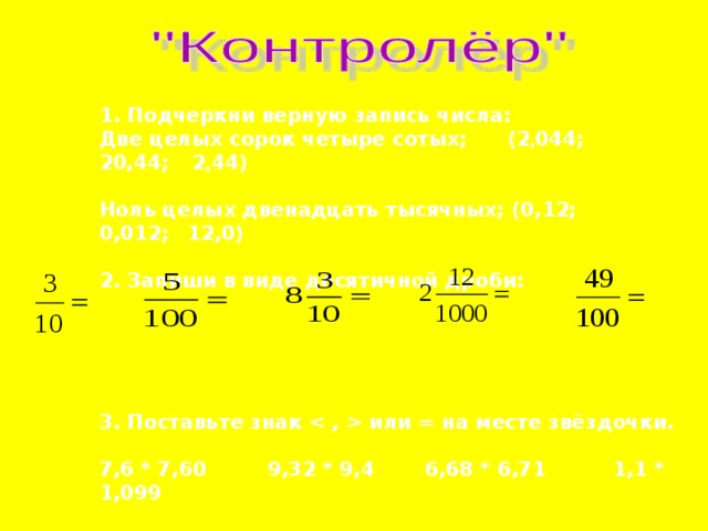 1. Подчеркни верную запись числа: Две целых сорок четыре сотых;  (2 , 044;  20,44;  2 , 44)  Ноль целых двенадцать тысячных; (0,12;  0,012;  12,0)  2. Запиши в виде десятичной дроби:      3. Поставьте знак  или = на месте звёздочки.  7,6 * 7,60  9,32 * 9,4  6,68 * 6,71  1,1 * 1,099  