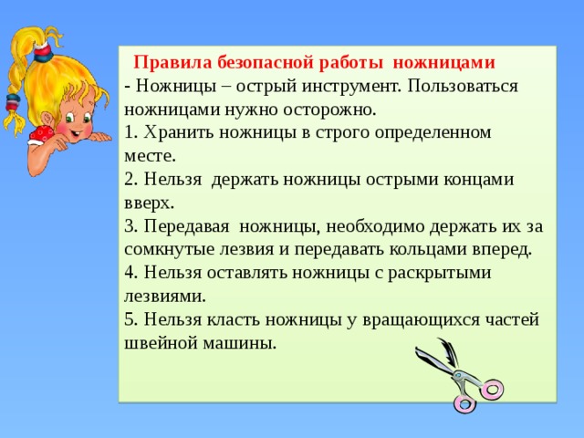  Правила безопасной работы ножницами - Ножницы – острый инструмент. Пользоваться ножницами нужно осторожно. 1. Хранить ножницы в строго определенном месте. 2. Нельзя держать ножницы острыми концами вверх. 3. Передавая ножницы, необходимо держать их за сомкнутые лезвия и передавать кольцами вперед. 4. Нельзя оставлять ножницы с раскрытыми лезвиями. 5. Нельзя класть ножницы у вращающихся частей швейной машины. 