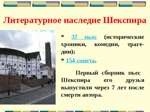 Литературное наследие Шекспира * 37 пьес (исторические хроники, комедии, траге-дии); * 154 сонета .   Первый сборник пьес Шекспира его друзья выпустили через 7 лет после смерти автора. 