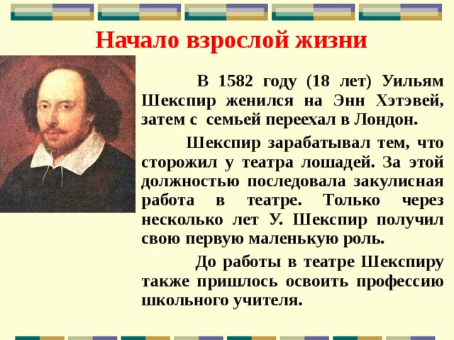 Начало взрослой жизни  В 1582 году (18 лет) Уильям Шекспир женился на Энн Хэтэвей, затем с семьей переехал в Лондон.  Шекспир зарабатывал тем, что сторожил у театра лошадей. За этой должностью последовала закулисная работа в театре. Только через несколько лет У. Шекспир получил свою первую маленькую роль.  До работы в театре Шекспиру также пришлось освоить профессию школьного учителя.  