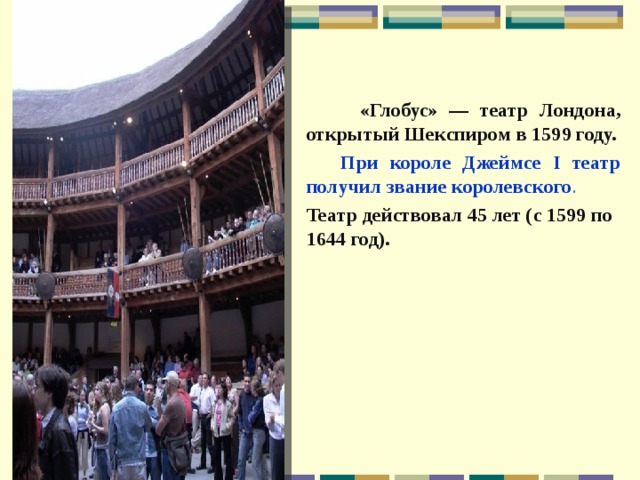  «Глобус» — театр Лондона, открытый Шекспиром в 1599 году.  При короле Джеймсе I театр получил звание королевского . Театр действовал 45 лет (с 1599 по 1644 год).  