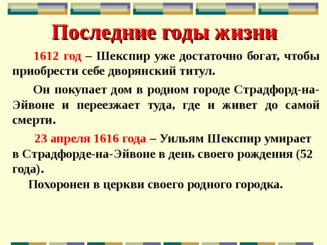 Последние годы жизни  1612 год – Шекспир уже достаточно богат, чтобы приобрести себе дворянский титул.  Он покупает дом в родном городе Страдфорд-на-Эйвоне и переезжает туда, где и живет до самой смерти.  23 апреля 1616 года – Уильям Шекспир умирает в Страдфорде-на-Эйвоне в день своего рождения (52 года).  Похоронен в церкви своего родного городка. 