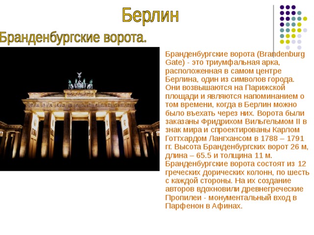 Бранденбургские ворота (Brandenburg Gate) - это триумфальная арка, расположенная в самом центре Берлина, один из символов города. Они возвышаются на Парижской площади и являются напоминанием о том времени, когда в Берлин можно было въехать через них. Ворота были заказаны Фридрихом Вильгельмом II в знак мира и спроектированы Карлом Готтхардом Лангхансом в 1788 – 1791 гг. Высота Бранденбургских ворот 26 м, длина – 65.5 и толщина 11 м. Бранденбургские ворота состоят из 12 греческих дорических колонн, по шесть с каждой стороны. На их создание авторов вдохновили древнегреческие Пропилеи - монументальный вход в Парфенон в Афинах.  