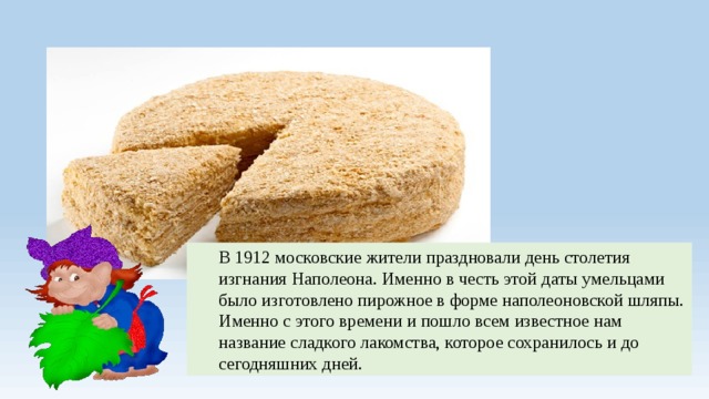 В 1912 московские жители праздновали день столетия изгнания Наполеона. Именно в честь этой даты умельцами было изготовлено пирожное в форме наполеоновской шляпы. Именно с этого времени и пошло всем известное нам название сладкого лакомства, которое сохранилось и до сегодняшних дней. 