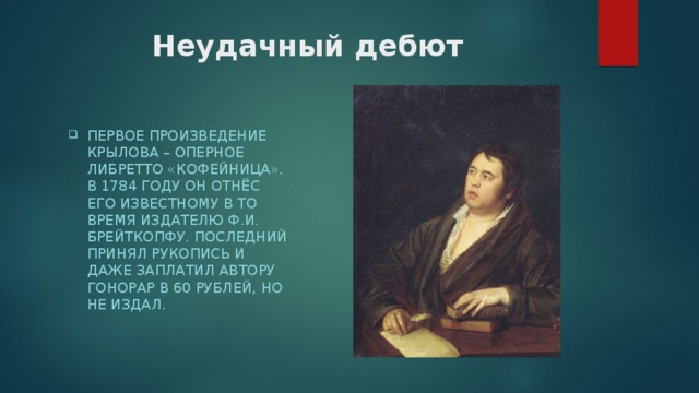 Неудачный дебют Первое произведение Крылова – оперное либретто «Кофейница». В 1784 году он отнёс его известному в то время издателю Ф.И. Брейткопфу. Последний принял рукопись и даже заплатил автору гонорар в 60 рублей, но не издал.     