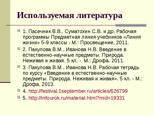 Используемая литература 1. Пасечник В.В., Суматохин С.В. и др. Рабочая программы Предметная линия учебников «Линия жизни» 5-9 классы - М.: Просвещение, 2011. 2. Пакулова В.М., Иванова Н.В. Введение в естественно-научные предметы. Природа. Неживая и живая. 5 кл. - М.: Дрофа, 2011. 3. Пакулова В.М., Иванова Н.В. Рабочая тетрадь по курсу «Введение в естественно-научные предметы. Природа. Неживая и живая». 5 кл. - М.: Дрофа, 2013. 4. http ://festival.1september.ru/ articles /626799 5. http :// infourok.ru /material.html?mid=19331 