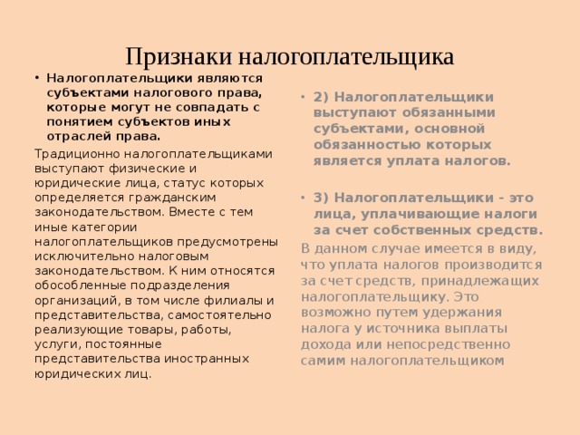 Признаки налогоплательщика Налогоплательщики являются субъектами налогового права, которые могут не совпадать с понятием субъектов иных отраслей права. 2) Налогоплательщики выступают обязанными субъектами, основной обязанностью которых является уплата налогов. Традиционно налогоплательщиками выступают физические и юридические лица, статус которых определяется гражданским законодательством. Вместе с тем иные категории налогоплательщиков предусмотрены исключительно налоговым законодательством. К ним относятся обособленные подразделения организаций, в том числе филиалы и представительства, самостоятельно реализующие товары, работы, услуги, постоянные представительства иностранных юридических лиц.   3) Налогоплательщики - это лица, уплачивающие налоги за счет собственных средств. В данном случае имеется в виду, что уплата налогов производится за счет средств, принадлежащих налогоплательщику. Это возможно путем удержания налога у источника выплаты дохода или непосредственно самим налогоплательщиком 