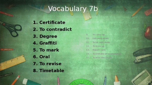 Vocabulary 7b Certificate To contradict Degree Graffiti To mark Oral To revise Timetable To come up  Entrance exam To let smb.down To mess up Report card To (re)take an examination To miss the lesson 