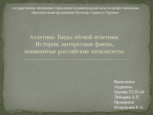 государственное автономное учреждение Калининградской области профессиональная образовательная организация «Колледж Сервиса и Туризма» Атлетика. Виды лёгкой атлетики. История, интересные факты, знаменитые российские легкоатлеты. Выполнила студентка Группы ГС15-16 Лебедева А.П. Проверила Вторушина К.А. 