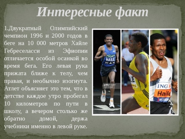 Интересные факт 1.Двукратный Олимпийский чемпион 1996 и 2000 годов в беге на 10 000 метров Хайле Гебреселасси из Эфиопии отличается особой осанкой во время бега. Его левая рука прижата ближе к телу, чем правая, и необычно изогнута. Атлет объясняет это тем, что в детстве каждое утро пробегал 10 километров по пути в школу, а вечером столько же обратно домой, держа учебники именно в левой руке. 