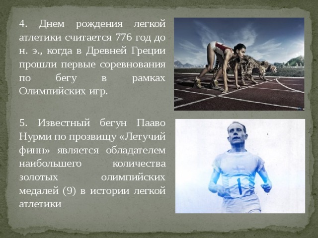 4. Днем рождения легкой атлетики считается 776 год до н. э., когда в Древней Греции прошли первые соревнования по бегу в рамках Олимпийских игр. 5. Известный бегун Пааво Нурми по прозвищу «Летучий финн» является обладателем наибольшего количества золотых олимпийских медалей (9) в истории легкой атлетики 