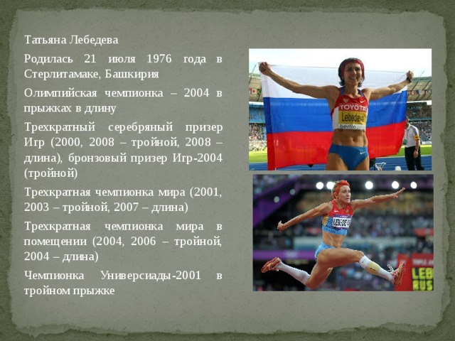 Татьяна Лебедева Родилась 21 июля 1976 года в Стерлитамаке, Башкирия Олимпийская чемпионка – 2004 в прыжках в длину Трехкратный серебряный призер Игр (2000, 2008 – тройной, 2008 – длина), бронзовый призер Игр-2004 (тройной) Трехкратная чемпионка мира (2001, 2003 – тройной, 2007 – длина) Трехкратная чемпионка мира в помещении (2004, 2006 – тройной, 2004 – длина) Чемпионка Универсиады-2001 в тройном прыжке 