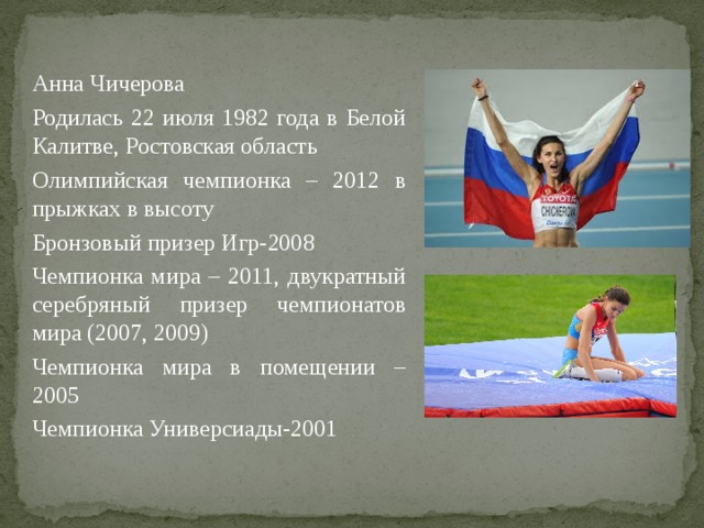 Анна Чичерова Родилась 22 июля 1982 года в Белой Калитве, Ростовская область Олимпийская чемпионка – 2012 в прыжках в высоту Бронзовый призер Игр-2008 Чемпионка мира – 2011, двукратный серебряный призер чемпионатов мира (2007, 2009) Чемпионка мира в помещении – 2005 Чемпионка Универсиады-2001 