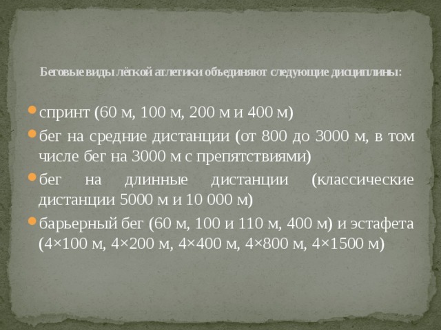 Беговые виды лёгкой атлетики объединяют следующие дисциплины:   спринт (60 м, 100 м, 200 м и 400 м) бег на средние дистанции (от 800 до 3000 м, в том числе бег на 3000 м с препятствиями) бег на длинные дистанции (классические дистанции 5000 м и 10 000 м) барьерный бег (60 м, 100 и 110 м, 400 м) и эстафета (4×100 м, 4×200 м, 4×400 м, 4×800 м, 4×1500 м) 