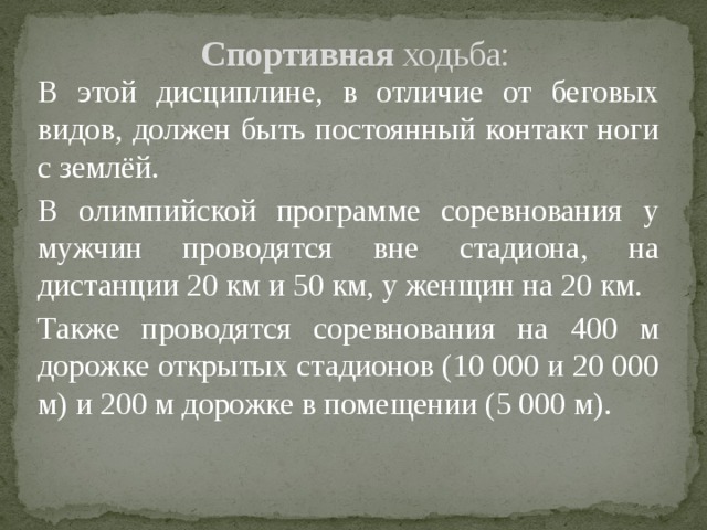 Спортивная ходьба:   В этой дисциплине, в отличие от беговых видов, должен быть постоянный контакт ноги с землёй. В олимпийской программе соревнования у мужчин проводятся вне стадиона, на дистанции 20 км и 50 км, у женщин на 20 км. Также проводятся соревнования на 400 м дорожке открытых стадионов (10 000 и 20 000 м) и 200 м дорожке в помещении (5 000 м). 