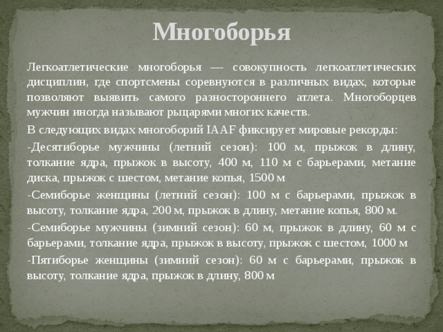 Многоборья Легкоатлетические многоборья — совокупность легкоатлетических дисциплин, где спортсмены соревнуются в различных видах, которые позволяют выявить самого разностороннего атлета. Многоборцев мужчин иногда называют рыцарями многих качеств. В следующих видах многоборий IAAF фиксирует мировые рекорды: -Десятиборье мужчины (летний сезон): 100 м, прыжок в длину, толкание ядра, прыжок в высоту, 400 м, 110 м с барьерами, метание диска, прыжок с шестом, метание копья, 1500 м -Семиборье женщины (летний сезон): 100 м с барьерами, прыжок в высоту, толкание ядра, 200 м, прыжок в длину, метание копья, 800 м. -Семиборье мужчины (зимний сезон): 60 м, прыжок в длину, 60 м с барьерами, толкание ядра, прыжок в высоту, прыжок с шестом, 1000 м -Пятиборье женщины (зимний сезон): 60 м с барьерами, прыжок в высоту, толкание ядра, прыжок в длину, 800 м 