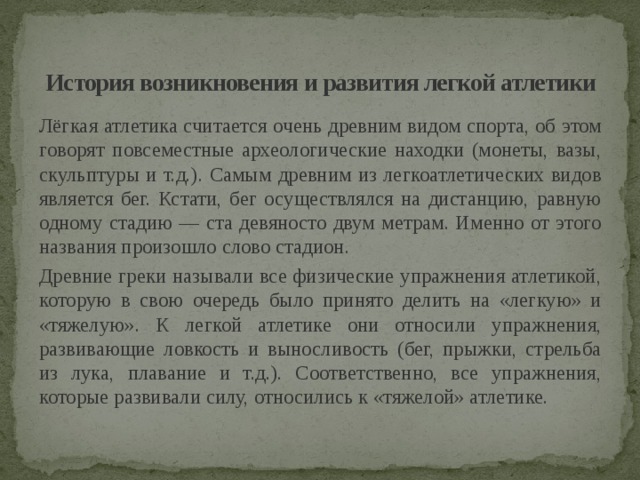 История возникновения и развития легкой атлетики   Лёгкая атлетика считается очень древним видом спорта, об этом говорят повсеместные археологические находки (монеты, вазы, скульптуры и т.д.). Самым древним из легкоатлетических видов является бег. Кстати, бег осуществлялся на дистанцию, равную одному стадию — ста девяносто двум метрам. Именно от этого названия произошло слово стадион. Древние греки называли все физические упражнения атлетикой, которую в свою очередь было принято делить на «легкую» и «тяжелую». К легкой атлетике они относили упражнения, развивающие ловкость и выносливость (бег, прыжки, стрельба из лука, плавание и т.д.). Соответственно, все упражнения, которые развивали силу, относились к «тяжелой» атлетике. 